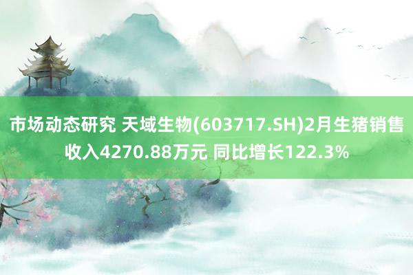 市场动态研究 天域生物(603717.SH)2月生猪销售收入4270.88万元 同比增长122.3%