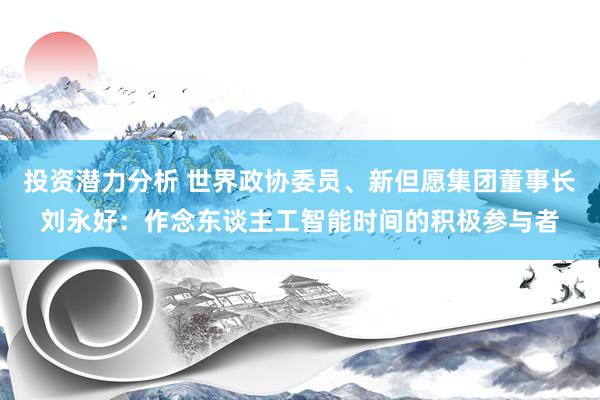 投资潜力分析 世界政协委员、新但愿集团董事长刘永好：作念东谈主工智能时间的积极参与者