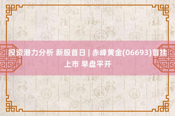 投资潜力分析 新股首日 | 赤峰黄金(06693)首挂上市 早盘平开