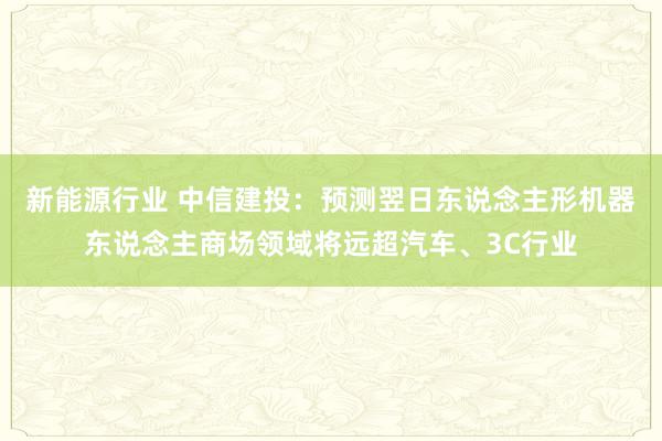 新能源行业 中信建投：预测翌日东说念主形机器东说念主商场领域将远超汽车、3C行业