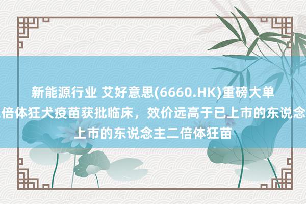 新能源行业 艾好意思(6660.HK)重磅大单品东说念主二倍体狂犬疫苗获批临床，效价远高于已上市的东说念主二倍体狂苗