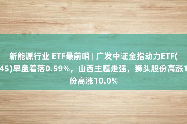 新能源行业 ETF最前哨 | 广发中证全指动力ETF(159945)早盘着落0.59%，山西主题走强，狮头股份高涨10.0%