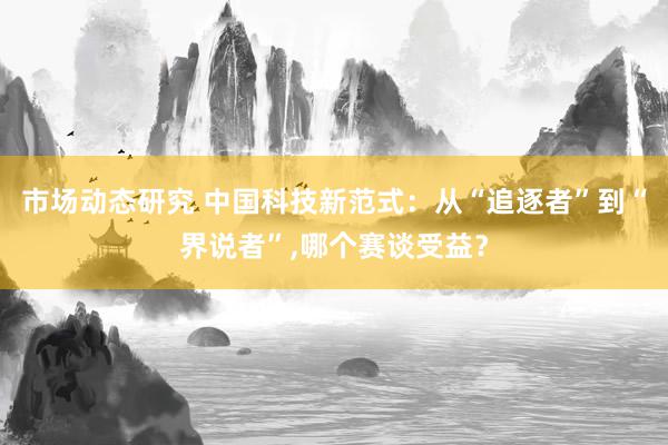 市场动态研究 中国科技新范式：从“追逐者”到“界说者”,哪个赛谈受益？