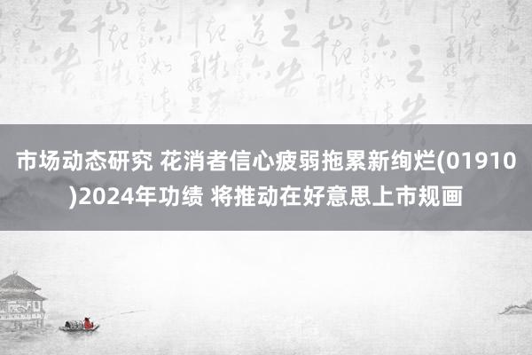 市场动态研究 花消者信心疲弱拖累新绚烂(01910)2024年功绩 将推动在好意思上市规画