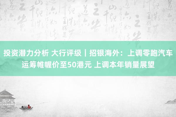 投资潜力分析 大行评级｜招银海外：上调零跑汽车运筹帷幄价至50港元 上调本年销量展望