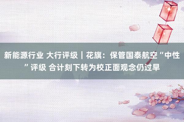 新能源行业 大行评级｜花旗：保管国泰航空“中性”评级 合计刻下转为校正面观念仍过早