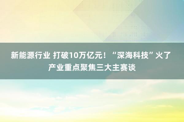 新能源行业 打破10万亿元！“深海科技”火了 产业重点聚焦三大主赛谈