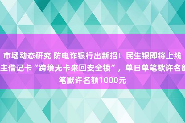 市场动态研究 防电诈银行出新招！民生银即将上线个东说念主借记卡“跨境无卡来回安全锁”，单日单笔默许名额1000元