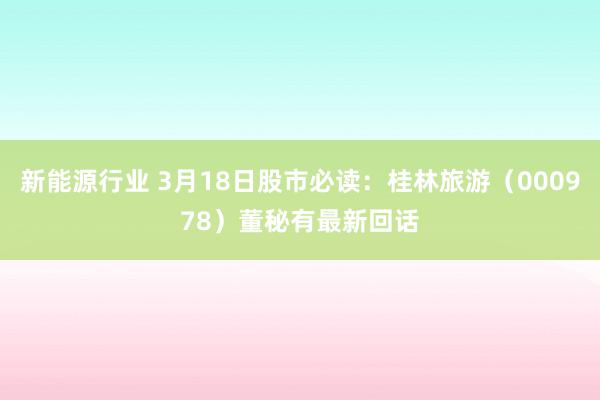 新能源行业 3月18日股市必读：桂林旅游（000978）董秘有最新回话