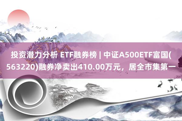 投资潜力分析 ETF融券榜 | 中证A500ETF富国(563220)融券净卖出410.00万元，居全市集第一