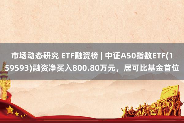 市场动态研究 ETF融资榜 | 中证A50指数ETF(159593)融资净买入800.80万元，居可比基金首位