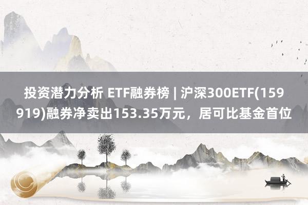 投资潜力分析 ETF融券榜 | 沪深300ETF(159919)融券净卖出153.35万元，居可比基金首位